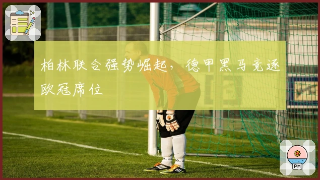 柏林联合强势崛起，德甲黑马竞逐欧冠席位