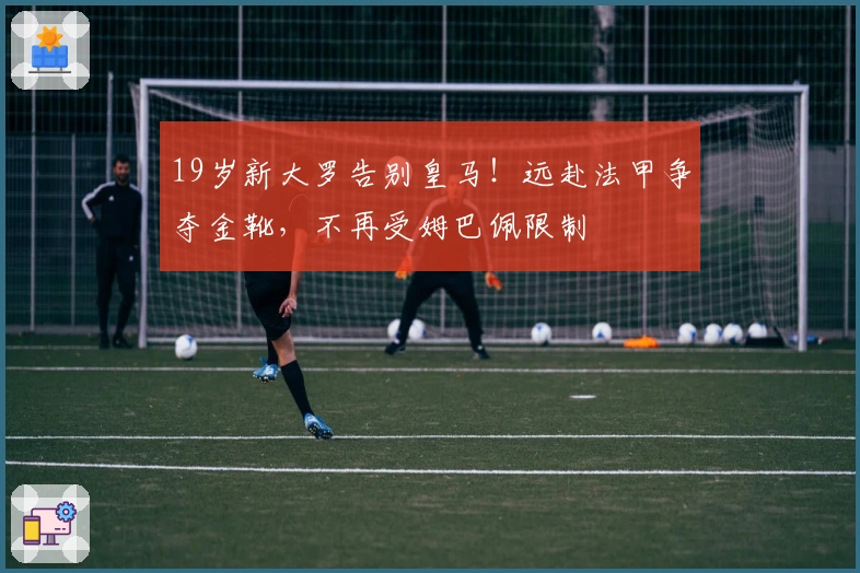 19岁新大罗告别皇马！远赴法甲争夺金靴，不再受姆巴佩限制