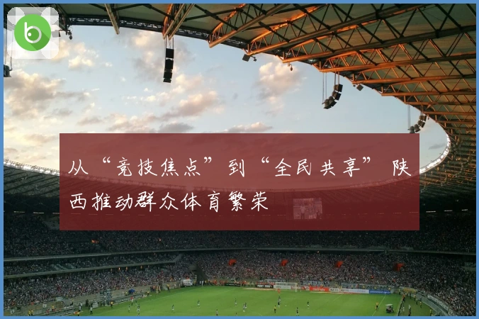 从“竞技焦点”到“全民共享” 陕西推动群众体育繁荣