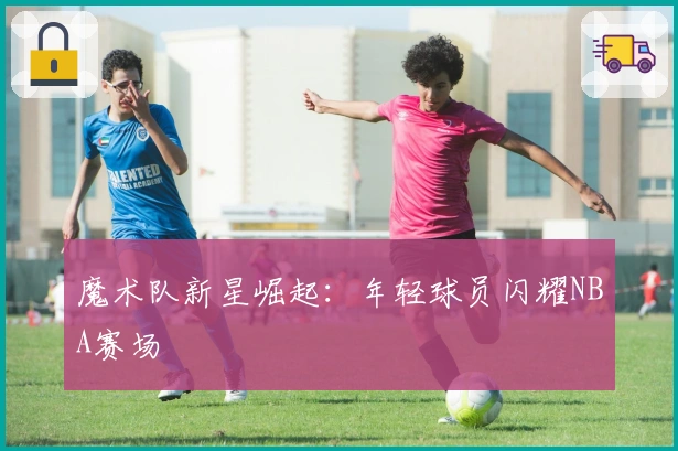 魔术队新星崛起：年轻球员闪耀NBA赛场