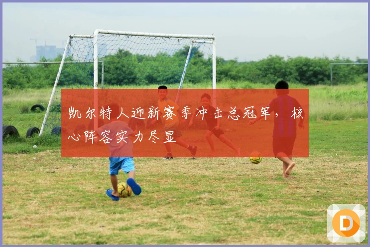 凯尔特人迎新赛季冲击总冠军，核心阵容实力尽显