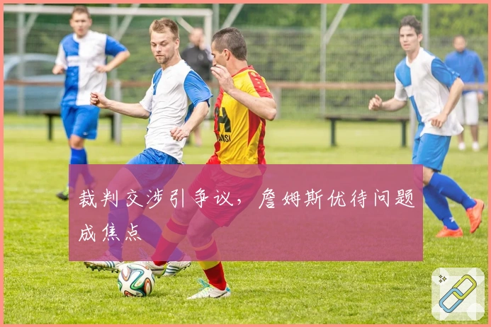 裁判交涉引争议，詹姆斯优待问题成焦点