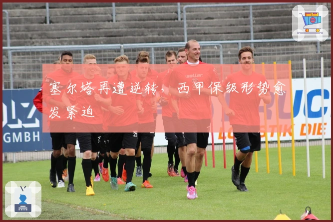 塞尔塔再遭逆转，西甲保级形势愈发紧迫