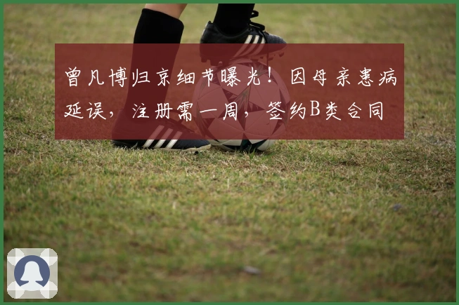 曾凡博归京细节曝光！因母亲患病延误，注册需一周，签约B类合同